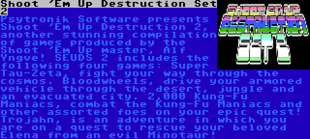 Shoot 'Em Up Destruction Set 2 | Psytronik Software presents  Shoot 'Em Up Destruction 2, another stunning compilation of games produced by the Shoot 'Em Up master, Alf Yngve! SEUDS 2 includes the following four games: Super Tau-Zeta, fight your way through the cosmos. Bloodwheels, drive your armored vehicle through the desert, jungle and an evacuated city. 2,000 Kung-Fu Maniacs, combat the Kung-Fu Maniacs and other assorted foes on your epic quest! Trojahn, is an adventure in which you are on a quest to rescue your beloved Elena from an evil Minotaur!