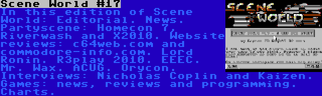 Scene World #17 | In this edition of Scene World: Editorial. News. Partyscene: Homecon 7, Riverwash and X2010. Website reviews: c64web.com and commodore-info.com. Lord Ronin. R3play 2010. EEEC. Mr. Wax. ACUG. Orycon. Interviews: Nicholas Coplin and Kaizen. Games: news, reviews and programming. Charts.