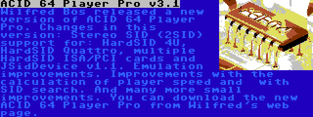 ACID 64 Player Pro v3.1 | Wilfred Bos released a new version of ACID 64 Player Pro. Changes in this version: Stereo SID (2SID) support for: HardSID 4U, HardSID Quattro, multiple HardSID ISA/PCI cards and  JSidDevice v1.1. Emulation improvements. Improvements with the calculation of player speed and  with SID search. And many more small improvements. You can download the new ACID 64 Player Pro from Wilfred's web page.