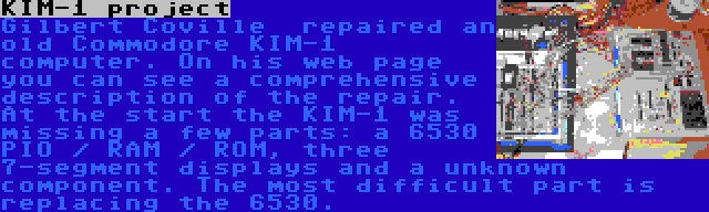 KIM-1 project | Gilbert Coville  repaired an old Commodore KIM-1 computer. On his web page you can see a comprehensive description of the repair. At the start the KIM-1 was missing a few parts: a 6530 PIO / RAM / ROM, three 7-segment displays and a unknown component. The most difficult part is replacing the 6530.