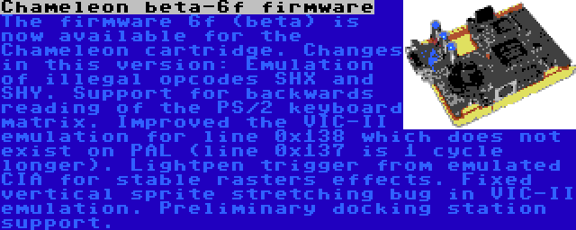 Chameleon beta-6f firmware | The firmware 6f (beta) is now available for the Chameleon cartridge. Changes in this version: Emulation of illegal opcodes SHX and SHY. Support for backwards reading of the PS/2 keyboard matrix. Improved the VIC-II emulation for line 0x138 which does not exist on PAL (line 0x137 is 1 cycle longer). Lightpen trigger from emulated CIA for stable rasters effects. Fixed vertical sprite stretching bug in VIC-II emulation. Preliminary docking station support.