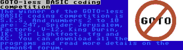 GOTO-less BASIC coding competition | The winner of the GOTO-less BASIC coding competition is S.E.S. And numbers 2 to 10 are: 247, Spider Jerusalem, Factor6, V-12, King Durin, IK, Sir Lightfoot, tfg and KC. You can download all the programs and read more details on the Lemon64 forum. 