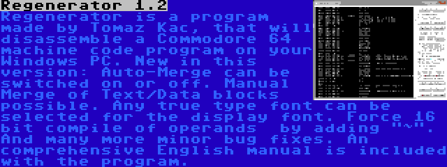 Regenerator 1.2 | Regenerator is a program made by Tomaz Kac, that will disassemble a Commodore 64 machine code program on your Windows PC. New in this version: Auto-Merge can be switched on or off. Manual Merge of Text/Data blocks possible. Any true type font can be selected for the display font. Force 16 bit compile of operands  by adding ~. And many more minor bug fixes. An comprehensive English manual is included with the program.