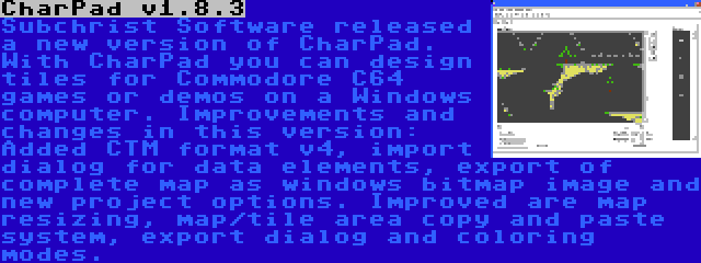 CharPad v1.8.3 | Subchrist Software released a new version of CharPad. With CharPad you can design tiles for Commodore C64 games or demos on a Windows computer. Improvements and changes in this version: Added CTM format v4, import dialog for data elements, export of complete map as windows bitmap image and new project options. Improved are map resizing, map/tile area copy and paste system, export dialog and coloring modes.