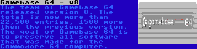 Gamebase 64 - v8 | The team of Gamebase 64 released version 8. The total is now more than 22,500 entries, 1500 more then the previous version. The goal of Gamebase 64 is to preserve all software that was made for the Commodore 64 computer.