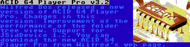 ACID 64 Player Pro v3.2 | Wilfred Bos released a new version of ACID 64 Player Pro. Changes in this version: Improvement of the performance of the folder tree view. Support for JSidDevice 1.2. You can download the new ACID 64 Player Pro from Wilfred's web page.