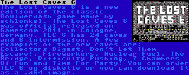 The Lost Caves 6 | The Lost Caves 6 is a new edition of the classic Boulderdash game made by schlonkel. The Lost Caves 6 was official released on Gamescom 2011 in Cologne, Germany. TLC 6 has 24 caves and 6 intermission. A few examples of the new caves are: Collectors Digest, Don't Let Them Escape!, Fireworkers, Nuclear Fuel, The Bridge, Difficulty Pushing, 7 Chambers Of Fun and Time For Party! You can order TLC 6 on diskette or you can download it as a .d64 image.