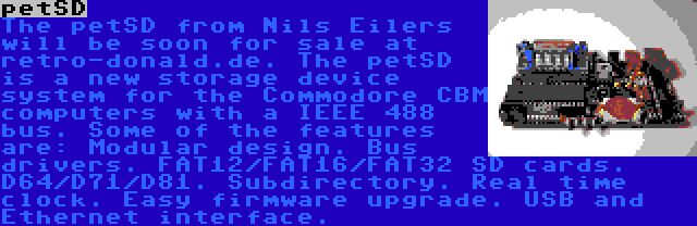 petSD | The petSD from Nils Eilers will be soon for sale at retro-donald.de. The petSD is a new storage device system for the Commodore CBM computers with a IEEE 488 bus. Some of the features are: Modular design. Bus drivers. FAT12/FAT16/FAT32 SD cards. D64/D71/D81. Subdirectory. Real time clock. Easy firmware upgrade. USB and Ethernet interface.