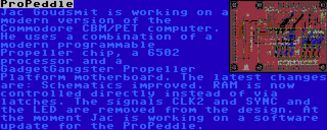 ProPeddle | Jac Goudsmit is working on a modern version of the Commodore CBM/PET computer. He uses a combination of a modern programmable Propeller chip, a 6502 processor and a GadgetGangster Propeller Platform motherboard. The latest changes are: Schematics improved. RAM is now controlled directly instead of via latches. The signals CLK2 and SYNC and the LED are removed from the design. At the moment Jac is working on a software update for the ProPeddle.