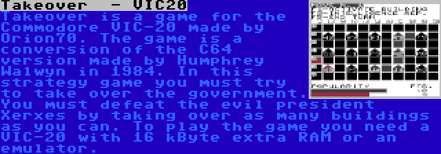 Takeover  - VIC20 | Takeover is a game for the Commodore VIC-20 made by Orion70. The game is a conversion of the C64 version made by Humphrey Walwyn in 1984. In this strategy game you must try to take over the government. You must defeat the evil president Xerxes by taking over as many buildings as you can. To play the game you need a VIC-20 with 16 kByte extra RAM or an emulator.