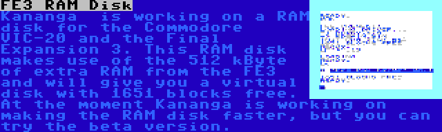 FE3 RAM Disk | Kananga  is working on a RAM disk for the Commodore VIC-20 and the Final Expansion 3. This RAM disk makes use of the 512 kByte of extra RAM from the FE3 and will give you a virtual disk with 1651 blocks free. At the moment Kananga is working on making the RAM disk faster, but you can try the beta version.