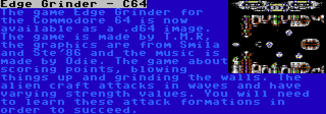 Edge Grinder - C64 | The game Edge Grinder for the Commodore 64 is now available as a .d64 image. The game is made by T.M.R, the graphics are from Smila and Ste'86 and the music is made by Odie. The game about scoring points, blowing things up and grinding the walls. The alien craft attacks in waves and have varying strength values. You will need to learn these attack formations in order to succeed.