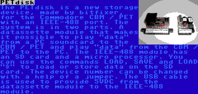 PETdisk | The PETdisk is a new storage device, made by bitfixer, for the Commodore CBM / PET with an IEEE-488 port. The system is in two parts. A datassette module that makes it possible to play data from a PC soundcard to the CBM / PET and play data from the CBM / PET to the PC. The IEEE-488 module has an SD card and a micro processor. You can use the commands LOAD, SAVE and LOAD $ to load or store data on the SD card. The device number can be changed with a help of a jumper. The USB cable is used to provide 5VDC from the datassette module to the IEEE-488 module.