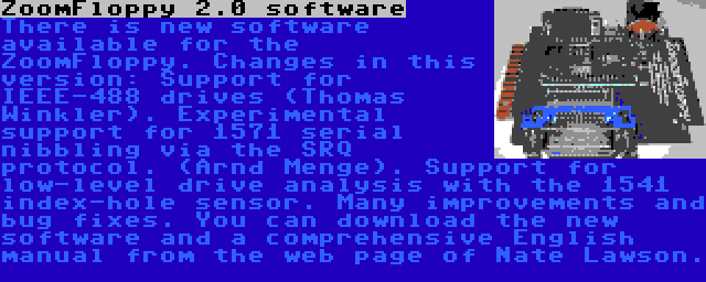 ZoomFloppy 2.0 software | There is new software available for the ZoomFloppy. Changes in this version: Support for IEEE-488 drives (Thomas Winkler). Experimental support for 1571 serial nibbling via the SRQ protocol. (Arnd Menge). Support for low-level drive analysis with the 1541 index-hole sensor. Many improvements and bug fixes. You can download the new software and a comprehensive English manual from the web page of Nate Lawson.
