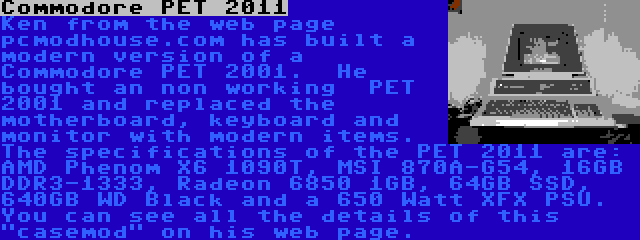 Commodore PET 2011 | Ken from the web page pcmodhouse.com has built a  modern version of a Commodore PET 2001.  He bought an non working  PET 2001 and replaced the motherboard, keyboard and monitor with modern items. The specifications of the PET 2011 are: AMD Phenom X6 1090T, MSI 870A-G54, 16GB DDR3-1333, Radeon 6850 1GB, 64GB SSD, 640GB WD Black and a 650 Watt XFX PSU. You can see all the details of this casemod on his web page.