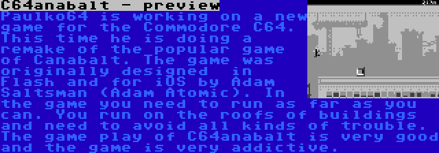 C64anabalt - preview | Paulko64 is working on a new game for the Commodore C64. This time he is doing a remake of the popular game of Canabalt. The game was originally designed  in Flash and for iOS by Adam Saltsman (Adam Atomic). In the game you need to run as far as you can. You run on the roofs of buildings and need to avoid all kinds of trouble. The game play of C64anabalt is very good and the game is very addictive.