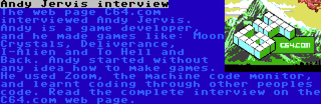 Andy Jervis interview | The web page C64.com interviewed Andy Jervis. Andy is a game developer, and he made games like: Moon Crystals, Deliverance, I-Alien and To Hell and Back. Andy started without any idea how to make games. He used Zoom, the machine code monitor, and learnt coding through other peoples code. Read the complete interview on the C64.com web page.