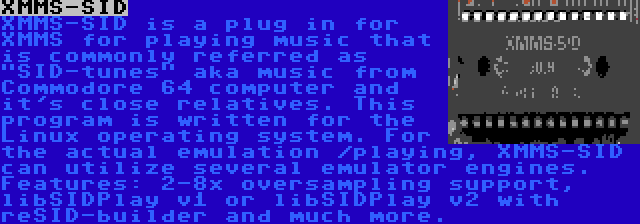 XMMS-SID | XMMS-SID is a plug in for XMMS for playing music that is commonly referred as SID-tunes aka music from Commodore 64 computer and it's close relatives. This program is written for the Linux operating system. For the actual emulation /playing, XMMS-SID can utilize several emulator engines. Features: 2-8x oversampling support, libSIDPlay v1 or libSIDPlay v2 with reSID-builder and much more.