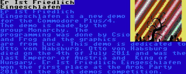 Er Ist Friedlich Eingeschlafen | Er Ist Friedlich Eingeschlafen is a new demo for the Commodore Plus/4. The demo is made by the group Monarchy. The programming was done by Csio and Frog and the graphics are from Luca. This demo is dedicated to Otto von Habsburg. Otto von Habsburg died on the 4th of July 2011 and was the last Emperor of Austria and  King of Hungary. Er Ist Friedlich Eingeschlafen won the first place at the Árok Party 2011 in the 8bit demos competition.