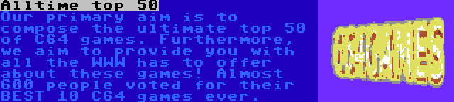 Alltime top 50 | Our primary aim is to compose the ultimate top 50 of C64 games. Furthermore, we aim to provide you with all the WWW has to offer about these games! Almost 600 people voted for their BEST 10 C64 games ever.