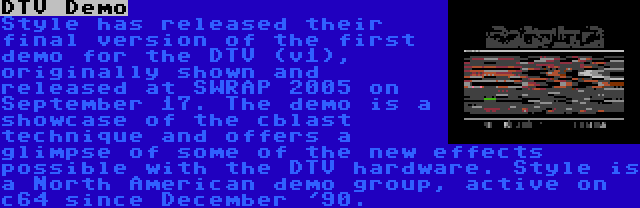 DTV Demo | Style has released their final version of the first demo for the DTV (v1), originally shown and released at SWRAP 2005 on September 17. The demo is a showcase of the cblast technique and offers a glimpse of some of the new effects possible with the DTV hardware. Style is a North American demo group, active on c64 since December '90.