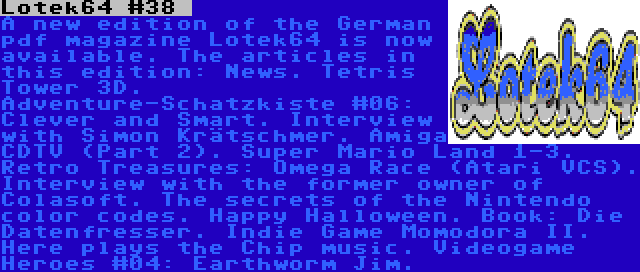 Lotek64 #38  | A new edition of the German pdf magazine Lotek64 is now available. The articles in this edition: News. Tetris Tower 3D. Adventure-Schatzkiste #06: Clever and Smart. Interview with Simon Krätschmer. Amiga CDTV (Part 2). Super Mario Land 1-3. Retro Treasures: Omega Race (Atari VCS). Interview with the former owner of Colasoft. The secrets of the Nintendo color codes. Happy Halloween. Book: Die Datenfresser. Indie Game Momodora II. Here plays the Chip music. Videogame Heroes #04: Earthworm Jim.