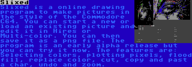 Slixed | Slixed is a online drawing program to make pictures in the style of the Commodore C64. You can start a new or load an existing picture and edit it in Hires or Multi-color. You can then save it as a png file. The program is an early alpha release but you can try it now. The features are: Selecting colors, plotting pixels, flood fill, replace color, cut, copy and past a char, undo and zoom.