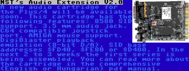 NST's Audio Extension V2.0 | A new audio cartridge for the Plus/4 will be available soon. This cartridge has the following features: 8580 SID support. 3.5 mm audio jack. C64 compatible joystick port. AMIGA mouse support. DigiBlaster playback emulation (8-bit D/A). SID base addresses $FD40, $FE80 or $D400. In the next 2 to 3 weeks the first series is being assembled. You can read more about the cartridge in the comprehensive (English or Hungarian) pdf manual.