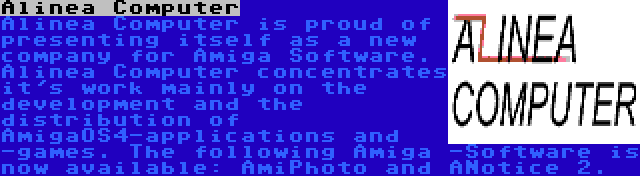 Alinea Computer | Alinea Computer is proud of presenting itself as a new company for Amiga Software. Alinea Computer concentrates it's work mainly on the development and the distribution of AmigaOS4-applications and -games. The following Amiga -Software is now available: AmiPhoto and ANotice 2.