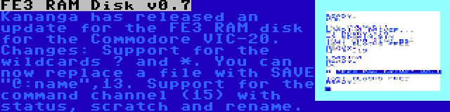 FE3 RAM Disk v0.7 | Kananga has released an update for the FE3 RAM disk for the Commodore VIC-20. Changes: Support for the wildcards ? and *. You can now replace a file with SAVE @:name,13. Support for the command channel (15) with status, scratch and rename.