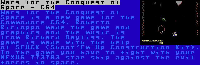 Wars for the Conquest of Space - C64 | Wars for the Conquest of Space is a new game for the Commodore C64. Roberto Ricioppo made the game and graphics and the music is from Richard Bayliss. The game is made with the help of SEUCK (Shoot'Em-Up Construction Kit). In the game you have to fight with your NEXUS 773783 star ship against the evil forces in space.