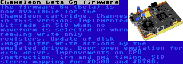 Chameleon beta-6g firmware | The firmware 6g (beta) is now available for the Chameleon cartridge. Changes in this version: Implemented bit-fade in SID when no waveform is selected or when reading write-only registers. Update of disk image after write actions by the emulated drives. Door open emulation for disk drive. Improvements on CPU instruction, irq and nmi timing. SID stereo mapping for $D500 and $D700.