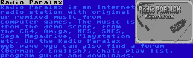 Radio Paralax | Radio Paralax is an Internet radio station with original or remixed music from computer games. The music is from the demo scene, from the C64, Amiga, NES, SNES, Sega Megadrive, Playstation etc. On the Radio Paralax web page you can also find a forum (German / English), chat, play list, program guide and downloads.