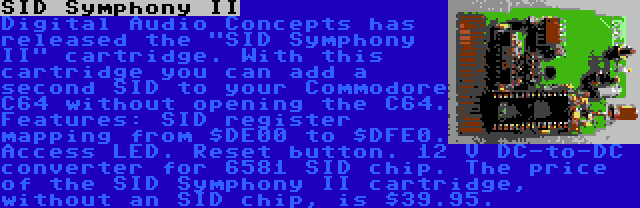 SID Symphony II | Digital Audio Concepts has released the SID Symphony II cartridge. With this cartridge you can add a second SID to your Commodore C64 without opening the C64. Features: SID register mapping from $DE00 to $DFE0. Access LED. Reset button. 12 V DC-to-DC converter for 6581 SID chip. The price of the SID Symphony II cartridge, without an SID chip, is $39.95.