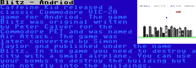 Blitz - Andriod | Caffeine Kid released a classic Commodore VIC-20 game for Andriod. The game Blitz was original written by Peter Calver for the Commodore PET and was named Air Attack. The game was later converted by Simon Taylor and published under the name Blitz. In the game you need to destroy a city with a small airplane. You can use your bombs to destroy the building but don not fly into the buildings.