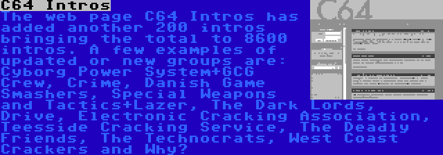 C64 Intros | The web page C64 Intros has added another 200 intros bringing the total to 8600 intros. A few examples of updated or new groups are: Cyborg Power System+GCG Crew, Crime, Danish Game Smashers, Special Weapons and Tactics+Lazer, The Dark Lords, Drive, Electronic Cracking Association, Teesside Cracking Service, The Deadly Friends, The Technocrats, West Coast Crackers and Why?