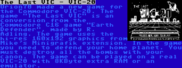 The Last VIC - VIC-20 | Orion70 made a new game for the Commodore VIC-20. The game The Last VIC is an conversion from the Commodore C16 game Earth Defender, made by R. Adling. The game uses the hi-res 160x192 graphics from Mike's Minigrafik extension. In the game you need to defend your home planet. You must destroy all the bombs with your canon. The game can be played on a real VIC-20 with 8KByte extra RAM or an emulator.