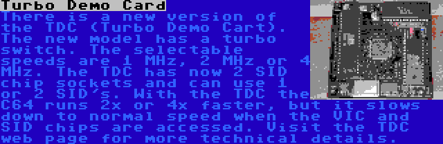 Turbo Demo Card | There is a new version of the TDC (Turbo Demo Cart). The new model has a turbo switch. The selectable speeds are 1 MHz, 2 MHz or 4 MHz. The TDC has now 2 SID chip sockets and can use 1 or 2 SID's. With the TDC the C64 runs 2x or 4x faster, but it slows down to normal speed when the VIC and SID chips are accessed. Visit the TDC web page for more technical details.