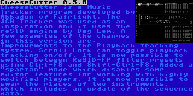 CheeseCutter 0.5.0 | CheeseCutter is a Music Tracker program developed by Abbadon of Fairlight. The JCH Tracker was used as an inspiration and it uses the reSID engine by Dag Lem. A few examples of the changes in this version are: Improvements to the Playback tracking system. Scroll Lock can toggle playback tracking on/off. It is now possible to switch between ReSID-FP filter presets using Ctrl-F8 and Shift-Ctrl-F8. Added a spartan mode which disables some editor features for working with highly modified players. It is now possible to swap the places of two instruments, which includes an update of the sequence data.