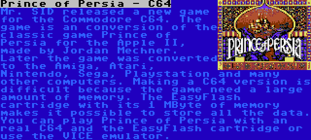 Prince of Persia - C64 | Mr. SID released a new game for the Commodore C64. The game is an conversion of the classic game Prince of Persia for the Apple II, made by Jordan Mechner. Later the game was converted to the Amiga, Atari, Nintendo, Sega, Playstation and many other computers. Making a C64 version is difficult because the game need a large amount of memory. The EasyFlash cartridge with its 1 MByte of memory makes it possible to store all the data. You can play Prince of Persia with an real C64 and the EasyFlash cartridge or use the VICE emulator.