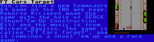 F7 Cars Target | You can find a new Commodore 64 game on the TND web page. Roberto Ricioppo made the game with the help of SEUCK (Shoot'Em-Up Construction Kit) and the music is from Richard Bayliss. The game is called F7 Cars Target, and it combines a shoot 'em up and a race game.