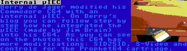 Internal µIEC | Berry de Jager modified his Commodore C64 with an internal µIEC. On Berry's blog you can follow step by step how he integrated the µIEC (made by Jim Brain) into his C64. As you can see on the photos this C64 has more modifications: SID2SID, S-Video and controls for the Prophet64 cartridge.
