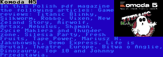 Komoda #5 | In this Polish pdf magazine the following articles: Game reviews: Titanic Blinky, Silkworm, Robbo, Vixen, New Zeland Story, Airwolf, Artax, Nebulus, Shaman, Zycie Maklera and Thunder zone. Silesia Party, Fresh Fruits, Tape Power, Mariusz H. Jakubowski, Demo Express. Life is Brutal, Theatre  Europe. Bitwa o Anglie, Dinozaury, Top 10 and Johnny Przedstawia.