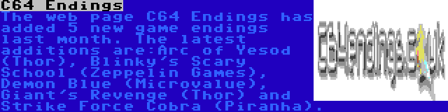 C64 Endings | The web page C64 Endings has added 5 new game endings last month. The latest additions are:Arc of Yesod (Thor), Blinky's Scary School (Zeppelin Games), Demon Blue (Microvalue), Giant's Revenge (Thor) and Strike Force Cobra (Piranha).