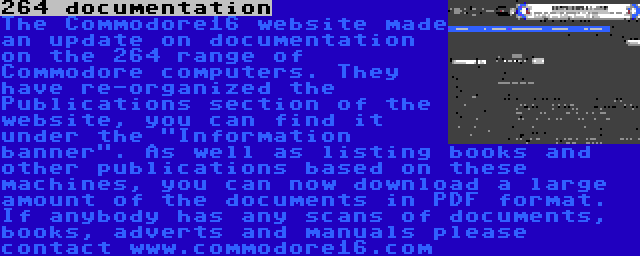 264 documentation | The Commodore16 website made an update on documentation on the 264 range of Commodore computers. They have re-organized the Publications section of the website, you can find it under the Information banner. As well as listing books and other publications based on these machines, you can now download a large amount of the documents in PDF format. If anybody has any scans of documents, books, adverts and manuals please contact www.commodore16.com