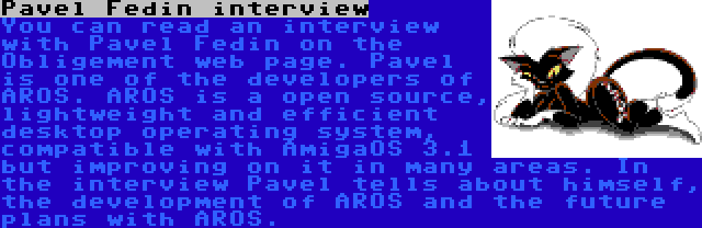 Pavel Fedin interview | You can read an interview with Pavel Fedin on the Obligement web page. Pavel is one of the developers of AROS. AROS is a open source, lightweight and efficient desktop operating system, compatible with AmigaOS 3.1 but improving on it in many areas. In the interview Pavel tells about himself, the development of AROS and the future plans with AROS.