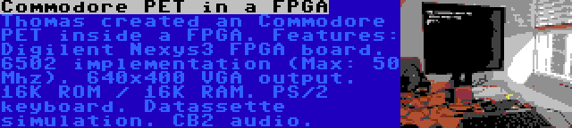 Commodore PET in a FPGA | Thomas created an Commodore PET inside a FPGA. Features: Digilent Nexys3 FPGA board. 6502 implementation (Max: 50 Mhz). 640x400 VGA output. 16K ROM / 16K RAM. PS/2 keyboard. Datassette simulation. CB2 audio.