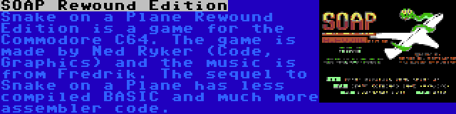 SOAP Rewound Edition | Snake on a Plane Rewound Edition is a game for the Commodore C64. The game is made by Ned Ryker (Code, Graphics) and the music is from Fredrik. The sequel to Snake on a Plane has less compiled BASIC and much more assembler code.