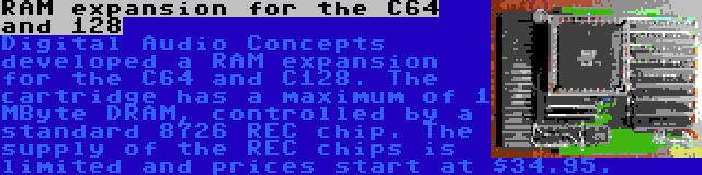 RAM expansion for the C64 and 128 | Digital Audio Concepts developed a RAM expansion for the C64 and C128. The cartridge has a maximum of 1 MByte DRAM, controlled by a standard 8726 REC chip. The supply of the REC chips is limited and prices start at $34.95.