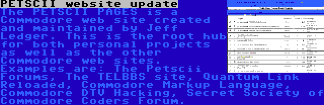 PETSCII website update | The PETSCII PAGES is a Commodore web site created and maintained by Jeff Ledger. This is the root hub for both personal projects as well as the other Commodore web sites. Examples are: The Petscii Forums, The TELBBS site, Quantum Link Reloaded, Commodore Markup Language, Commodore DTV Hacking, Secret Society of Commodore Coders Forum.